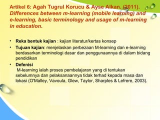 Artikel 6: Agah Tugrul Korucu & Ayse Alkan. (2011).
Differences between m-learning (mobile learning) and
e-learning, basic terminology and usage of m-learning
in education.
• Reka bentuk kajian : kajian literatur/kertas konsep
• Tujuan kajian: menjelaskan perbezaan M-learning dan e-learning
berdasarkan terminologi dasar dan penggunaannya di dalam bidang
pendidikan
• Defenisi
M-learning ialah proses pembelajaran yang di tentukan
sebelumnya dan pelaksanaannya tidak terhad kepada masa dan
lokasi (O'Malley, Vavoula, Glew, Taylor, Sharples & Lefrere, 2003).
 