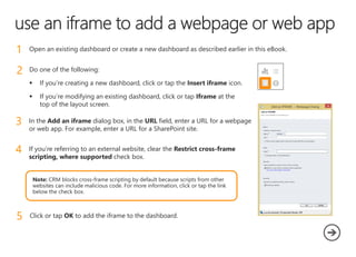 1 Open an existing dashboard or create a new dashboard as described earlier in this eBook.
2 Do one of the following:
 If you’re creating a new dashboard, click or tap the Insert iframe icon.
 If you’re modifying an existing dashboard, click or tap Iframe at the
top of the layout screen.
3 In the Add an iframe dialog box, in the URL field, enter a URL for a webpage
or web app. For example, enter a URL for a SharePoint site.
4 If you’re referring to an external website, clear the Restrict cross-frame
scripting, where supported check box.
5 Click or tap OK to add the iframe to the dashboard.
 