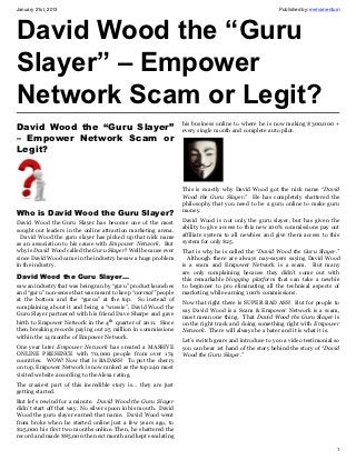 January 21st, 2013                                                                                     Published by: mrmomentum




David Wood the “Guru
Slayer” – Empower
Network Scam or Legit?
                                                                 his business online to where he is now making $300,000 +
David Wood the “Guru Slayer”                                     every single month and complete auto pilot.
– Empower Network Scam or
Legit?



                                                                 This is exactly why David Wood got the nick name “David
                                                                 Wood the Guru Slayer.” He has completely shattered the
                                                                 philosophy that you need to be a guru online to make guru
Who is David Wood the Guru Slayer?                               money.

David Wood the Guru Slayer has become one of the most            David Wood is not only the guru slayer, but has given the
sought out leaders in the online attraction marketing arena.     ability to give access to this new 100% commissions pay out
  David Wood the guru slayer has picked up that nick name        affiliate system to all newbies and give them access to this
as an association to his cause with Empower Network. But         system for only $25.
why is David Wood called the Guru Slayer? Well because ever      That is why he is called the “David Wood the Guru Slayer.”
since David Wood came in the industry he saw a huge problem        Although there are always nay-sayers saying David Wood
in the industry.                                                 is a scam and Empower Network is a scam. But many
                                                                 are only complaining because they didn’t come out with
David Wood the Guru Slayer…                                      this remarkable blogging platform that can take a newbie
saw an industry that was being ran by “guru” product launches    to beginner to pro eliminating all the technical aspects of
and “guru” non-sense that was meant to keep “normal” people      marketing while earning 100% commissions.
at the bottom and the “gurus” at the top. So instead of
                                                                 Now that right there is SUPER BAD ASS! But for people to
complaining about it and being a “wussie”, David Wood the
                                                                 say David Wood is a Scam & Empower Network is a scam,
Guru Slayer partnered with his friend Dave Sharpe and gave
                                                                 must mean one thing. That David Wood the Guru Slayer is
birth to Empower Network in the 4th quarter of 2011. Since       on the right track and doing something right with Empower
then breaking records paying out 25 million in commissions       Network. There will always be a hater and it is what it is.
within the 14 months of Empower Network.
                                                                 Let’s switch gears and introduce to you a video testimonial so
One year later Empower Network has created a MASSIVE             you can hear 1st hand of the story behind the story of “David
ONLINE PRESENCE with 70,000 people from over 174                 Wood the Guru Slayer.”
countries. WOW! Now that is BADASS! To put the cherry
on top, Empower Network is now ranked as the top 240 most
visited website according to the Alexa rating.
The craziest part of this incredible story is… they are just
getting started.
But let’s rewind for a minute. David Wood the Guru Slayer
didn’t start off that way. No silver spoon in his mouth. David
Wood the guru slayer earned that name. David Wood went
from broke when he started online just a few years ago, to
$25,000 his first two months online. Then, he shattered the
record and made $85,000 the next month and kept escalating

                                                                                                                             1
 