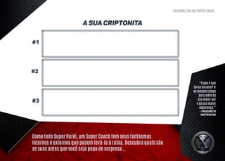 coaching.com.br/super-coach
Como todo Super Herói, um Super Coach tem seus fantasmas
internos e externos que podem levá-lo à ruína. Descubra quais são
as suas antes que você seja pego de surpresa...
A Sua Criptonita
#1
#3
#2
“O que é que
torna heroico? Ir
ao mesmo tempo
para além da
sua maior dor
e da sua maior
esperança.”
- Friedrich
Nietzsche
 