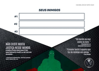 coaching.com.br/super-coach
#1
#3
#2
Seus inimigos
“Há heróis no mal
como no bem.”
- François La
Rochefoucauld
“O maior herói é aquele que
faz do inimigo um amigo.”
- Talmude
NÃO EXISTE MUITA
JUSTIÇA NESSE MUNDO.
Porém é por isso que é tão
gratificante fazê-lA de vez em
quando.
- MARTIAN MANHUNTER, JUSTICE LEAGUE
TASK FORCE VOL.1 #1
 