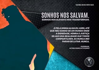coaching.com.br/super-coach
E pela minhaalma eu juro, até
que meu sonho de um mundo onde
a dignidade, honra e justiça
sejam uma realidade que todos
compartilhem, eu nunca irei
parar de lutar. NUNCA.
- SUPERMAN,
ACTION COMICS #775 (2001)
SONHOS NOS SALVAM.Sonhos nos elevam e nos transformam.
 