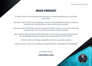 coaching.com.br/super-coach
BOAS VINDAS!!!
O Super Coach é a consolidação de um sonho e eu quero agradecer por você fazer
parte dele.
Durante o ano de 2013, eu me dediquei a servir a comunidade de coaches no Brasil e
sou grato por esse decisão em cada manhã que eu acordo.
	
Saiba que você é SUPER por natureza e quando decidiu se tornar um coach, talvez não
soubesse que era um caminho sem volta, movido a paixão.
Agora você já sabe e é por isso que quer mais uma vez estar junto de outras pessoas
de mentalidade alinhada, no caminho das descobertas SUPER COACH.
Convido você a se entregar a grandes aventuras e grandes poderes.
Prepare-se para mais uma jornada de empoderamento e evolução de mentalidade.
Um Super Abraço,
Coach bruno Juliani
 