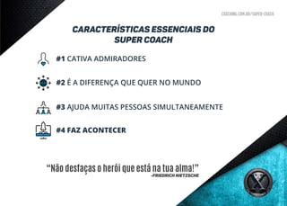coaching.com.br/super-coach
CARACTERÍSTICAS ESSENCIAIS DO
super coach
#1 CATIVA ADMIRADORES
#2 É A DIFERENÇA QUE QUER NO MUNDO
#3 AJUDA MUITAS PESSOAS SIMULTANEAMENTE
#4 FAZ ACONTECER
“Não desfaças o herói que está na tua alma!”
-Friedrich Nietzsche
 