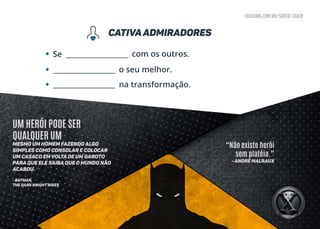 coaching.com.br/super-coach
CAtivaadmiradores
• com os outros.Se __________________
__________________
__________________
• o seu melhor.
• na transformação.
“Não existe herói
sem platéia.”
- André Malraux
UM HERÓI PODE SER
QUALQUER UM
mesmo um homem fazendo algo
simples como consolar e colocar
um casaco em volta de um garoto
para que ele saiba que o mundo não
acabou.
- BATMAN,
THE DARK KNIGHT RISES
 