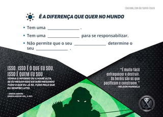 coaching.com.br/super-coach
é A DIFERENÇA QUE QUER NO MUNDO
•
•
•
Tem uma __________________ .
Tem uma __________________ para se responsabilizar.
Não permite que o seu __________________ determine o
seu __________________ .
“É muito fácil
enfraquecer e destruir.
Os heróis são os que
pacificam e constroem.”
- Nelson Mandela
ISSO. ISSO É O QUE EU SOU.
ISSO É QUEM EU SOU
Venha o inferno ou a maré alta,
se eu negar isso estarei negando
tudo o que eu já fiz, tudo pelo que
eu sempre lutei.
- GREEN ARROW,
GREEN ARROWVOL. 2 #51
 