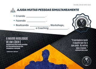 coaching.com.br/super-coach
ajuda muitas pessoas simultaneamente
•
•
•
Criando __________________ .
Fazendo __________________ .
Realizando __________________ , Workshops,
__________________ e Coaching __________________ .
“O verdadeiro herói
é aquele que faz o
que pode. Os outros
não o fazem.”
- Romain Rolland
A MAIOR HABILIDADE
DE UM LÍDER É
desenvolver habilidades
extraordinárias em
pessoas comuns
- Abraham Lincoln
CARACTERÍ
STICAESSÊ
NCIALDO
 