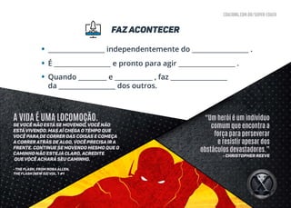 coaching.com.br/super-coach
faz acontecer
•
•
•
__________________ independentemente do __________________ .
É __________________ e pronto para agir __________________ .
Quando _________ e ____________ , faz __________________
da __________________ dos outros.
“Um herói é um indivíduo
comum que encontra a
força para perseverar
e resistir apesar dos
obstáculos devastadores.”
- Christopher Reeve
A VIDA É UMA LOCOMOÇÃO.
Se você não está se movendo, você não
estávivendo. Mas aÍ chega o tempo que
você para de correr das coisas e começa
a correr atrás de algo, você precisa ir a
frente. Continue se movendo mesmo que o
caminho não esteja claro, acredite
que você achará seu caminho.
- THE FLASH, FROM NORAALLEN,
THE FLASH (NEW 52) VOL. 1 #1
 