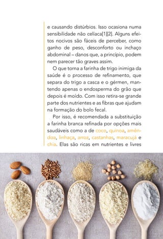 11
e causando distúrbios. Isso ocasiona numa
sensibilidade não celíaca[1][2]. Alguns efei-
tos nocivos são fáceis de perceber, como
ganho de peso, desconforto ou inchaço
abdominal – danos que, a princípio, podem
nem parecer tão graves assim.
O que torna a farinha de trigo inimiga da
saúde é o processo de refinamento, que
separa do trigo a casca e o gérmen, man-
tendo apenas o endosperma do grão que
depois é moído. Com isso retira-se grande
parte dos nutrientes e as fibras que ajudam
na formação do bolo fecal.
Por isso, é recomendada a substituição
a farinha branca refinada por opções mais
saudáveis como a de coco, quinoa, amên-
doa, linhaça, arroz, castanhas, maracujá e
chia. Elas são ricas em nutrientes e livres
 