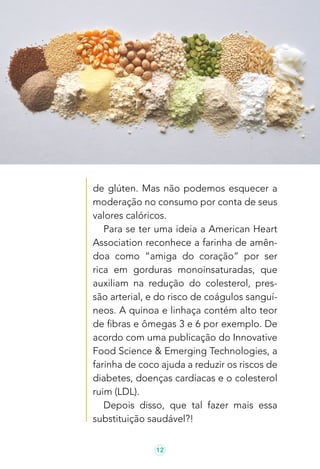 12
de glúten. Mas não podemos esquecer a
moderação no consumo por conta de seus
valores calóricos.
Para se ter uma ideia a American Heart
Association reconhece a farinha de amên-
doa como “amiga do coração” por ser
rica em gorduras monoinsaturadas, que
auxiliam na redução do colesterol, pres-
são arterial, e do risco de coágulos sanguí-
neos. A quinoa e linhaça contém alto teor
de fibras e ômegas 3 e 6 por exemplo. De
acordo com uma publicação do Innovative
Food Science & Emerging Technologies, a
farinha de coco ajuda a reduzir os riscos de
diabetes, doenças cardíacas e o colesterol
ruim (LDL).
Depois disso, que tal fazer mais essa
substituição saudável?!
 