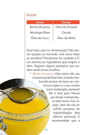 14
ÓLEOS
Qual óleo usar na alimentação? São tan-
tas opções no mercado, mas como fazer
as escolhas? Precisamos ter cuidado e fi-
car atentos ao ingrediente que origina o
óleo. Seguem alguns exemplos que po-
dem serem boas escolhas.
* Banha de porco. Vista como vilã, seu
consumo pode fazer bem à saúde, lem-
brando sempre de levar em con-
ta sua origem e o uso correto
(com moderação, sempre!)
Ela é boa para frituras
por atingir a temperatu-
ra ideal muito mais rá-
pido, além de não ter
sofrido processo de
industrialização (leia
aditivos químicos). É
recomendado que a
Inclua Exclua
Banha de porco Óleo de Girassol
Manteiga Ghee Canola
Óleo de Coco Óleo de Milho
 