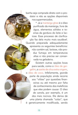 15
banha seja comprada direto com o pro-
dutor e não as opções disponíveis
nos supermercados.
* Já a manteiga ghee é o óleo
purificado da manteiga, livre de
água, elementos sólidos e to-
xinas da gordura do leite e lac-
tose. Esse processo de clarifica-
ção faz dela muito mais saudável.
Quando preparada adequadamente
apresenta os seguintes benefícios:
não contém sal, lactose, não pro-
duz fumaça em temperaturas
altas e não precisa ser conser-
vada na geladeira.
Existem outras opções boas
para saúde, como o óleo de ger-
gelim, o azeite de oliva extra virgem,
o óleo de coco. Infelizmente, grande
parte da população ainda recorre
aos “vilões” por questões finan-
ceiras ou até mesmo por falta
de conhecimento dos malefícios
que eles podem causar. O óleo
de canola, por exemplo, é um
dos mais nocivos. Ele deriva de
uma planta chamada “colza”, que
é geneticamente modificada, sendo
 