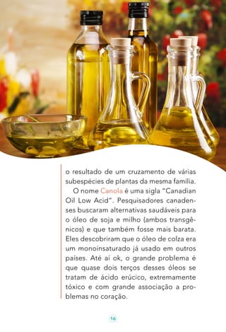 16
o resultado de um cruzamento de várias
subespécies de plantas da mesma família.
O nome Canola é uma sigla “Canadian
Oil Low Acid”. Pesquisadores canaden-
ses buscaram alternativas saudáveis para
o óleo de soja e milho (ambos transgê-
nicos) e que também fosse mais barata.
Eles descobriram que o óleo de colza era
um monoinsaturado já usado em outros
países. Até aí ok, o grande problema é
que quase dois terços desses óleos se
tratam de ácido erúcico, extremamente
tóxico e com grande associação a pro-
blemas no coração.
 
