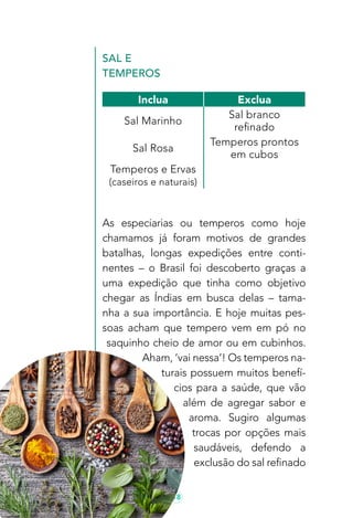 18
Sal e
Temperos
As especiarias ou temperos como hoje
chamamos já foram motivos de grandes
batalhas, longas expedições entre conti-
nentes – o Brasil foi descoberto graças a
uma expedição que tinha como objetivo
chegar as Índias em busca delas – tama-
nha a sua importância. E hoje muitas pes-
soas acham que tempero vem em pó no
saquinho cheio de amor ou em cubinhos.
Aham, ‘vai nessa’! Os temperos na-
turais possuem muitos benefí-
cios para a saúde, que vão
além de agregar sabor e
aroma. Sugiro algumas
trocas por opções mais
saudáveis, defendo a
exclusão do sal refinado
Inclua Exclua
Sal Marinho
Sal branco
refinado
Sal Rosa
Temperos prontos
em cubos
Temperos e Ervas
(caseiros e naturais)
 