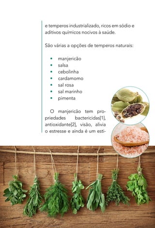 19
e temperos industrializado, ricos em sódio e
aditivos químicos nocivos à saúde.
São várias a opções de temperos naturais:
•	manjericão
•	salsa
•	cebolinha
•	cardamomo
•	 sal rosa
•	 sal marinho
•	pimenta
O manjericão tem pro-
priedades bactericidas[1],
antioxidante[2], visão, alivia
o estresse e ainda é um esti-
 