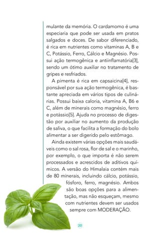 20
mulante da memória. O cardamomo é uma
especiaria que pode ser usada em pratos
salgados e doces. De sabor diferenciado,
é rica em nutrientes como vitaminas A, B e
C, Potássio, Ferro, Cálcio e Magnésio. Pos-
sui ação termogênica e antiinflamatória[3],
sendo um ótimo auxiliar no tratamento de
gripes e resfriados.
A pimenta é rica em capsaicina[4], res-
ponsável por sua ação termogênica, é bas-
tante apreciada em vários tipos de culiná-
rias. Possui baixa caloria, vitamina A, B6 e
C, além de minerais como magnésio, ferro
e potássio[5]. Ajuda no processo de diges-
tão por auxiliar no aumento da produção
de saliva, o que facilita a formação do bolo
alimentar a ser digerido pelo estômago.
Ainda existem várias opções mais saudá-
veis como o sal rosa, flor de sal e o marinho,
por exemplo, o que importa é não serem
processados e acrescidos de aditivos quí-
micos. A versão do Himalaia contém mais
de 80 minerais, incluindo cálcio, potássio,
fósforo, ferro, magnésio. Ambos
são boas opções para a alimen-
tação, mas não esqueçam, mesmo
com nutrientes devem ser usados
sempre com MODERAÇÃO.
 