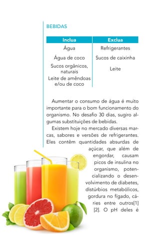 22
BEBIDAS
Aumentar o consumo de água é muito
importante para o bom funcionamento do
organismo. No desafio 30 dias, sugiro al-
gumas substituições de bebidas.
Existem hoje no mercado diversas mar-
cas, sabores e versões de refrigerantes.
Eles contêm quantidades absurdas de
açúcar, que além de
engordar, causam
picos de insulina no
organismo, poten-
cializando o desen-
volvimento de diabetes,
distúrbios metabólicos,
gordura no fígado, cá-
ries entre outros[1]
[2]. O pH deles é
Inclua Exclua
Água Refrigerantes
Água de coco Sucos de caixinha
Sucos orgânicos,
naturais
Leite
Leite de amêndoas
e/ou de coco
 