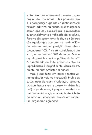 24
sinto dizer que o veneno é o mesmo, ape-
nas mudou de nome. Eles possuem em
sua composição grandes quantidades de
açúcar, aditivos químicos, que realçam o
sabor, dão cor, consistência e aumentam
substancialmente a validade do produto.
Para vocês terem uma ideia, os néctares
são aqueles que possuem no máximo 30%
de frutas em sua composição. Já os refres-
cos, apenas 10%. Para ser considerado um
suco, é preciso ter 100% de frutas. Mas é
aquele pozinho, fácil e prático de fazer?!
A quantidade de fruta presente entre os
ingredientes é insignificante, cerca de 1%
ou até menos! Assustador não é?!
Mas, o que fazer em meio a tantos ve-
nenos disponíveis no mercado?! Prefira os
sucos naturais (com moderação sempre,
porque frutose em excesso também faz
mal), água de coco, água pura ou saboriza-
da com limão, maçã, abacaxi, hortelã, leite
de coco ou amêndoas. Invista em saúde!
Seu organismo agradece.
 