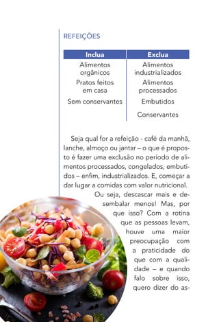 26
REFEIÇÕES
Seja qual for a refeição - café da manhã,
lanche, almoço ou jantar – o que é propos-
to é fazer uma exclusão no período de ali-
mentos processados, congelados, embuti-
dos – enfim, industrializados. E, começar a
dar lugar a comidas com valor nutricional.
Ou seja, descascar mais e de-
sembalar menos! Mas, por
que isso? Com a rotina
que as pessoas levam,
houve uma maior
preocupação com
a praticidade do
que com a quali-
dade – e quando
falo sobre isso,
quero dizer do as-
Inclua Exclua
Alimentos
orgânicos
Alimentos
industrializados
Pratos feitos
em casa
Alimentos
processados
Sem conservantes Embutidos
Conservantes
 