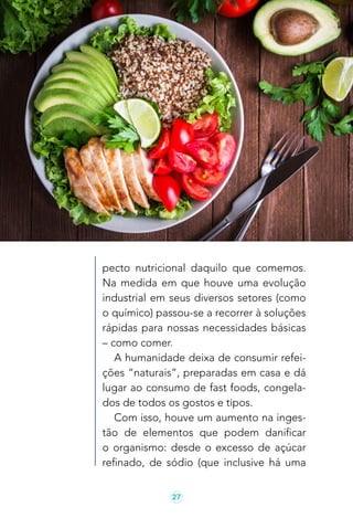 27
pecto nutricional daquilo que comemos.
Na medida em que houve uma evolução
industrial em seus diversos setores (como
o químico) passou-se a recorrer à soluções
rápidas para nossas necessidades básicas
– como comer.
A humanidade deixa de consumir refei-
ções “naturais”, preparadas em casa e dá
lugar ao consumo de fast foods, congela-
dos de todos os gostos e tipos.
Com isso, houve um aumento na inges-
tão de elementos que podem danificar
o organismo: desde o excesso de açúcar
refinado, de sódio (que inclusive há uma
 