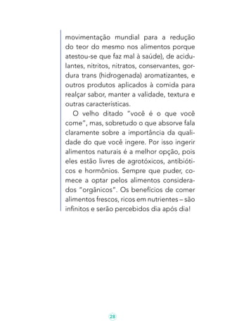 28
movimentação mundial para a redução
do teor do mesmo nos alimentos porque
atestou-se que faz mal à saúde), de acidu-
lantes, nitritos, nitratos, conservantes, gor-
dura trans (hidrogenada) aromatizantes, e
outros produtos aplicados à comida para
realçar sabor, manter a validade, textura e
outras características.
O velho ditado “você é o que você
come”, mas, sobretudo o que absorve fala
claramente sobre a importância da quali-
dade do que você ingere. Por isso ingerir
alimentos naturais é a melhor opção, pois
eles estão livres de agrotóxicos, antibióti-
cos e hormônios. Sempre que puder, co-
mece a optar pelos alimentos considera-
dos “orgânicos”. Os benefícios de comer
alimentos frescos, ricos em nutrientes – são
infinitos e serão percebidos dia após dia!
 