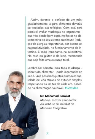 3
Assim, durante o período de um mês,
gradativamente, alguns alimentos deverão
ser retirados das refeições. Com isso, será
possível avaliar mudanças no organismo –
que vão desde bem-estar, melhoras no de-
sempenho do seu sistema autoimune (redu-
ção de alergias respiratórias, por exemplo),
na produtividade, no funcionamento do in-
testino. E, mais importante, na autoestima.
No caso do glúten e do leite, recomendo
que seja feita uma exclusão total.
Lembre-se: persista, pois toda mudança –
sobretudo alimentar - pode incomodar no
início. Que possamos juntos promover qua-
lidade de vida através de atitudes simples,
respeitando os limites de cada um, basea-
do na alimentação saudável. #Gratidão
Dr. Mohamad Barakat
Médico, escritor e fundador
do Instituto Dr. Barakat de
Medicina Integrativa
 
