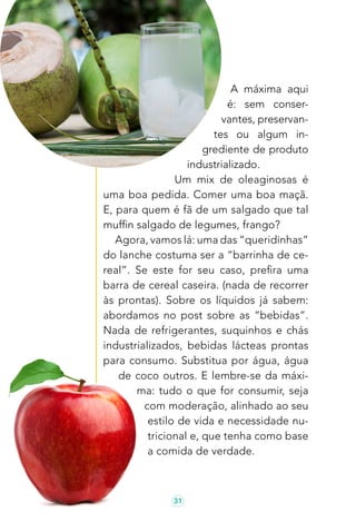 31
A máxima aqui
é: sem conser-
vantes, preservan-
tes ou algum in-
grediente de produto
industrializado.
Um mix de oleaginosas é
uma boa pedida. Comer uma boa maçã.
E, para quem é fã de um salgado que tal
muffin salgado de legumes, frango?
Agora, vamos lá: uma das “queridinhas”
do lanche costuma ser a “barrinha de ce-
real”. Se este for seu caso, prefira uma
barra de cereal caseira. (nada de recorrer
às prontas). Sobre os líquidos já sabem:
abordamos no post sobre as “bebidas”.
Nada de refrigerantes, suquinhos e chás
industrializados, bebidas lácteas prontas
para consumo. Substitua por água, água
de coco outros. E lembre-se da máxi-
ma: tudo o que for consumir, seja
com moderação, alinhado ao seu
estilo de vida e necessidade nu-
tricional e, que tenha como base
a comida de verdade.
 