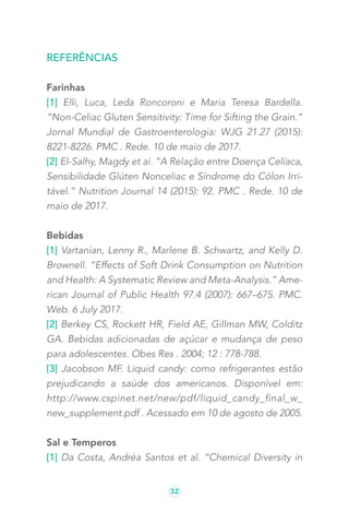 32
Referências
Farinhas
[1] Elli, Luca, Leda Roncoroni e Maria Teresa Bardella.
“Non-Celiac Gluten Sensitivity: Time for Sifting the Grain.”
Jornal Mundial de Gastroenterologia: WJG 21.27 (2015):
8221-8226. PMC . Rede. 10 de maio de 2017.
[2] El-Salhy, Magdy et ai. “A Relação entre Doença Celíaca,
Sensibilidade Glúten Nonceliac e Síndrome do Cólon Irri-
tável.” Nutrition Journal 14 (2015): 92. PMC . Rede. 10 de
maio de 2017.
Bebidas
[1] Vartanian, Lenny R., Marlene B. Schwartz, and Kelly D.
Brownell. “Effects of Soft Drink Consumption on Nutrition
and Health: A Systematic Review and Meta-Analysis.” Ame-
rican Journal of Public Health 97.4 (2007): 667–675. PMC.
Web. 6 July 2017.
[2] Berkey CS, Rockett HR, Field AE, Gillman MW, Colditz
GA. Bebidas adicionadas de açúcar e mudança de peso
para adolescentes. Obes Res . 2004; 12 : 778-788.
[3] Jacobson MF. Liquid candy: como refrigerantes estão
prejudicando a saúde dos americanos. Disponível em:
http://www.cspinet.net/new/pdf/liquid_candy_final_w_
new_supplement.pdf . Acessado em 10 de agosto de 2005.
Sal e Temperos
[1] Da Costa, Andréa Santos et al. “Chemical Diversity in
 