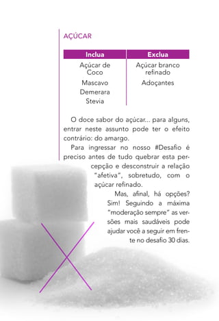 6
AÇÚCAR
O doce sabor do açúcar... para alguns,
entrar neste assunto pode ter o efeito
contrário: do amargo.
Para ingressar no nosso #Desafio é
preciso antes de tudo quebrar esta per-
cepção e desconstruir a relação
“afetiva”, sobretudo, com o
açúcar refinado.
Mas, afinal, há opções?
Sim! Seguindo a máxima
“moderação sempre” as ver-
sões mais saudáveis pode
ajudar você a seguir em fren-
te no desafio 30 dias.
Inclua Exclua
Açúcar de
Coco
Açúcar branco
refinado
Mascavo Adoçantes
Demerara
Stevia
 