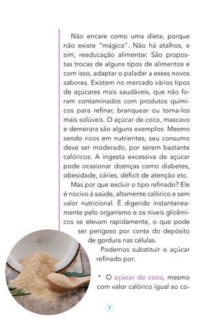7
Não encare como uma dieta, porque
não existe “mágica”. Não há atalhos, e
sim, reeducação alimentar. São propos-
tas trocas de alguns tipos de alimentos e
com isso, adaptar o paladar a esses novos
sabores. Existem no mercado vários tipos
de açúcares mais saudáveis, que não fo-
ram contaminados com produtos quími-
cos para refinar, branquear ou torna-los
mais solúveis. O açúcar de coco, mascavo
e demerara são alguns exemplos. Mesmo
sendo ricos em nutrientes, seu consumo
deve ser moderado, por serem bastante
calóricos. A ingesta excessiva de açúcar
pode ocasionar doenças como diabetes,
obesidade, cáries, déficit de atenção etc.
Mas por que excluir o tipo refinado? Ele
é nocivo à saúde, altamente calórico e sem
valor nutricional. É digerido instantanea-
mente pelo organismo e os níveis glicêmi-
cos se elevam rapidamente, o que pode
ser perigoso por conta do depósito
de gordura nas células.
Podemos substituir o açúcar
refinado por:
* O açúcar de coco, mesmo
com valor calórico igual ao co-
 