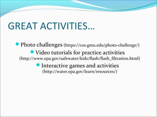 GREAT ACTIVITIES…
Photo challenges (https://cos.gmu.edu/photo-challenge/)
Video tutorials for practice activities
(http://www.epa.gov/safewater/kids/flash/flash_filtration.html)
Interactive games and activities
(http://water.epa.gov/learn/resources/)
 