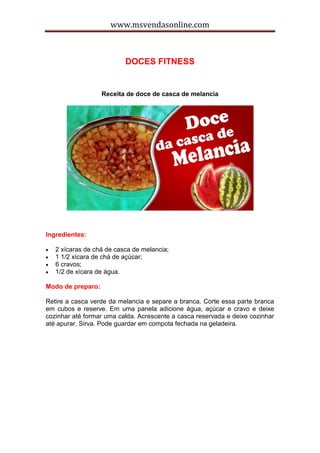 www.msvendasonline.com
DOCES FITNESS
Receita de doce de casca de melancia
Ingredientes:
 2 xícaras de chá de casca de melancia;
 1 1/2 xícara de chá de açúcar;
 6 cravos;
 1/2 de xícara de água.
Modo de preparo:
Retire a casca verde da melancia e separe a branca. Corte essa parte branca
em cubos e reserve. Em uma panela adicione água, açúcar e cravo e deixe
cozinhar até formar uma calda. Acrescente a casca reservada e deixe cozinhar
até apurar. Sirva. Pode guardar em compota fechada na geladeira.
 