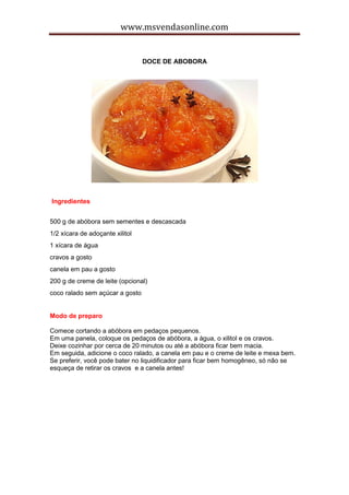 www.msvendasonline.com
DOCE DE ABOBORA
Ingredientes
500 g de abóbora sem sementes e descascada
1/2 xícara de adoçante xilitol
1 xícara de água
cravos a gosto
canela em pau a gosto
200 g de creme de leite (opcional)
coco ralado sem açúcar a gosto
Modo de preparo
Comece cortando a abóbora em pedaços pequenos.
Em uma panela, coloque os pedaços de abóbora, a água, o xilitol e os cravos.
Deixe cozinhar por cerca de 20 minutos ou até a abóbora ficar bem macia.
Em seguida, adicione o coco ralado, a canela em pau e o creme de leite e mexa bem.
Se preferir, você pode bater no liquidificador para ficar bem homogêneo, só não se
esqueça de retirar os cravos e a canela antes!
 