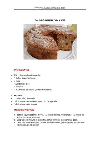 www.msvendasonline.com
BOLO DE BANANA COM AVEIA
INGREDIENTES
 250 g de aveia fina (1 caixinha)
 1 colher (sopa) fermento
 4 ovos
 1/2 xícara de óleo
 4 bananas
 1 1/2 xícaras de açúcar (pode ser mascavo)
 Opcional:
 1 colher (chá) de canela
 1/2 xícara de castanha de caju ou do Pará picada
 1/2 xícara de uvas passas
MODO DE PREPARO
1. Bata no liquidificador os 4 ovos, 1/2 xícara de óleo, 4 bananas, 1 1/2 xícara de
açúcar (pode ser mascavo).
2. Despeje esta mistura na aveia fina com o fermento e opcionais a gosto.
3. Leve para assar em forma untada, em forno médio, pré-aquecido, por cerca de
40 minutos, ou até dourar.
 