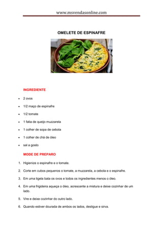 www.msvendasonline.com
OMELETE DE ESPINAFRE
INGREDIENTE
 2 ovos
 1/2 maço de espinafre
 1/2 tomate
 1 fatia de queijo muzzarela
 1 colher de sopa de cebola
 1 colher de chá de óleo
 sal a gosto
MODE DE PREPARO
1. Higienize o espinafre e o tomate.
2. Corte em cubos pequenos o tomate, a muzzarela, a cebola e o espinafre.
3. Em uma tigela bata os ovos e todos os ingredientes menos o óleo.
4. Em uma frigideira aqueça o óleo, acrescente a mistura e deixe cozinhar de um
lado.
5. Vire e deixe cozinhar do outro lado.
6. Quando estiver dourada de ambos os lados, desligue e sirva.
 