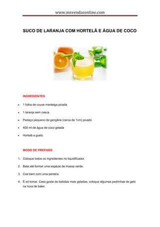 www.msvendasonline.com
SUCO DE LARANJA COM HORTELÃ E ÁGUA DE COCO
INGREDIENTES
 1 folha de couve manteiga picada
 1 laranja sem casca
 Pedaço pequeno de gengibre (cerca de 1cm) picado
 400 ml de água de coco gelada
 Hortelã a gosto
MODO DE PREPARO
1. Coloque todos os ingredientes no liquidificador.
2. Bata até formar uma espécie de massa verde.
3. Coe bem com uma peneira.
4. É só tomar. Caso goste de bebidas mais geladas, coloque algumas pedrinhas de gelo
na hora de bater.
 