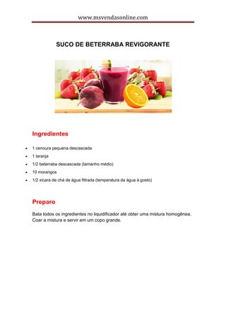 www.msvendasonline.com
SUCO DE BETERRABA REVIGORANTE
Ingredientes
 1 cenoura pequena descascada
 1 laranja
 1/2 beterraba descascada (tamanho médio)
 10 morangos
 1/2 xícara de chá de água filtrada (temperatura da água à gosto)
Preparo
Bata todos os ingredientes no liquidificador até obter uma mistura homogênea.
Coar a mistura e servir em um copo grande.
 