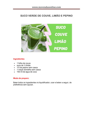 www.msvendasonline.com
SUCO VERDE DE COUVE, LIMÃO E PEPINO
Ingredientes
 1 folha de couve
 suco de ½ limão
 1/3 de pepino sem casca
 1 maçã vermelha sem casca
 150 ml de água de coco
Modo de preparo:
Bater todos os ingredientes no liquidificador, coar e beber a seguir, de
preferência sem açúcar.
 