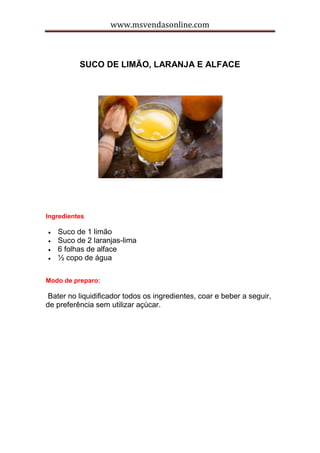 www.msvendasonline.com
SUCO DE LIMÃO, LARANJA E ALFACE
Ingredientes
 Suco de 1 limão
 Suco de 2 laranjas-lima
 6 folhas de alface
 ½ copo de água
Modo de preparo:
Bater no liquidificador todos os ingredientes, coar e beber a seguir,
de preferência sem utilizar açúcar.
 