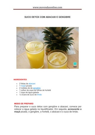 www.msvendasonline.com
SUCO DETOX COM ABACAXI E GENGIBRE
INGREDIENTES
 2 fatias de abacaxi
 1 maçã picada
 2 rodelas de de gengibre
 1 colher de sopa de folhas de hortelã
 1 copo de água gelada
 ½ xícara de suco de limão
MODO DE PREPARO
Para preparar o suco detox com gengibre e abacaxi, comece por
colocar a água gelada no liquidificador. Em seguida, acrescente a
maçã picada, o gengibre, a hortelã, o abacaxi e o suco de limão.
 