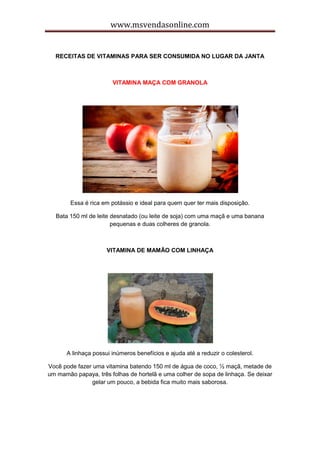 www.msvendasonline.com
RECEITAS DE VITAMINAS PARA SER CONSUMIDA NO LUGAR DA JANTA
VITAMINA MAÇA COM GRANOLA
Essa é rica em potássio e ideal para quem quer ter mais disposição.
Bata 150 ml de leite desnatado (ou leite de soja) com uma maçã e uma banana
pequenas e duas colheres de granola.
VITAMINA DE MAMÃO COM LINHAÇA
A linhaça possui inúmeros benefícios e ajuda até a reduzir o colesterol.
Você pode fazer uma vitamina batendo 150 ml de água de coco, ½ maçã, metade de
um mamão papaya, três folhas de hortelã e uma colher de sopa de linhaça. Se deixar
gelar um pouco, a bebida fica muito mais saborosa.
 