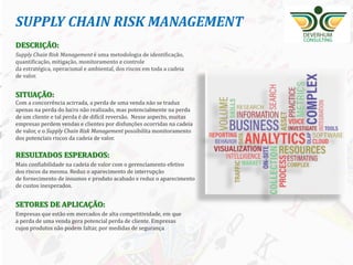14
DESCRIÇÃO:
Supply Chain Risk Management é uma metodologia de identificação,
quantificação, mitigação, monitoramento e controle
da estratégica, operacional e ambiental, dos riscos em toda a cadeia
de valor.
SITUAÇÃO:
Com a concorrência acirrada, a perda de uma venda não se traduz
apenas na perda do lucro não realizado, mas potencialmente na perda
de um cliente e tal perda é de difícil reversão. Nesse aspecto, muitas
empresas perdem vendas e clientes por disfunções ocorridas na cadeia
de valor, e o Supply Chain Risk Management possibilita monitoramento
dos potenciais riscos da cadeia de valor.
RESULTADOS ESPERADOS:
Mais confiabilidade na cadeia de valor com o gerenciamento efetivo
dos riscos da mesma. Reduz o aparecimento de interrupção
de fornecimento de insumos e produto acabado e reduz o aparecimento
de custos inesperados.
SETORES DE APLICAÇÃO:
Empresas que estão em mercados de alta competitividade, em que
a perda de uma venda gera potencial perda de cliente. Empresas
cujos produtos não podem faltar, por medidas de segurança
SUPPLY CHAIN RISK MANAGEMENT
 