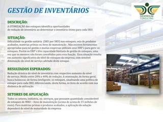 17
GESTÃO DE INVENTÁRIOS
DESCRIÇÃO:
A OTIMIZAÇÃO dos estoques identifica oportunidades
de redução de inventário ao determinar o inventário ótimo para cada SKU.
SITUAÇÃO:
Dificuldade na gestão unitária (SKU por SKU) nos estoques, seja de produtos
acabados, matérias primas ou itens de manutenção . Não existem ferramentas
apropriadas para tal gestão e muitas empresas utilizam seus ERP´s para gerir os
estoques. Porém os ERP´s têm capacidade limitada de gestão de estoques, uma
vez que os mesmos não foram concebidos para essa função. Essa situação resulta
em aumento significativo do nível de estoques da empresa, com sensível
diminuição do nível de serviço advindo deste estoque.
RESULTADOS ESPERADOS:
Redução drástica do nível de inventário com respectivo aumento do nível
de serviço. Média entre 20% e 40% de redução. A otimização, de forma geral,
busca balancear, de forma inteligente, os estoques, sinalizando uma política de
estoque para cada SKU, diferenciando, desta forma, os itens de acordo com sua
dinâmica de utilização.
SETORES DE APLICAÇÃO:
Todos os setores, indústria, ou serviços, que possuem quantidade considerável
de estoques de MRO – itens de manutenção (acima de acima de 15 milhões de
reais). Para matérias primas e produtos acabados, a aplicação da solução
dependerá do nível de maturidade da empresa
 