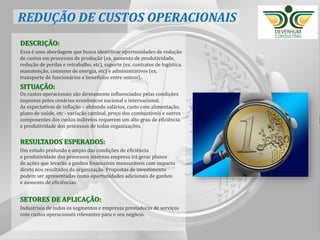 20
DESCRIÇÃO:
Essa é uma abordagem que busca identificar oportunidades de redução
de custos em processos de produção (ex. aumento de produtividade,
redução de perdas e retrabalho, etc), suporte (ex. contratos de logística,
manutenção, consumo de energia, etc) e administrativos (ex.
transporte de funcionários e benefícios entre outros)..
SITUAÇÃO:
Os custos operacionais são diretamente influenciados pelas condições
impostas pelos cenários econômicos nacional e internacional.
As expectativas de inflação – afetando salários, custo com alimentação,
plano de saúde, etc - variação cambial, preço dos combustíveis e outros
componentes dos custos indiretos requerem um alto grau de eficiência
e produtividade dos processos de todas organizações.
RESULTADOS ESPERADOS:
Um estudo profundo e amplo das condições de eficiência
e produtividade dos processos internos empresa irá gerar planos
de ações que levarão a ganhos financeiros mensuráveis com impacto
direto nos resultados da organização. Propostas de investimento
podem ser apresentadas como oportunidades adicionais de ganhos
e aumento de eficiências.
SETORES DE APLICAÇÃO:
Industriais de todos os segmentos e empresas prestadoras de serviços
com custos operacionais relevantes para o seu negócio.
REDUÇÃO DE CUSTOS OPERACIONAIS
 