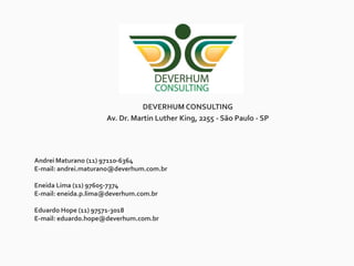 DEVERHUM CONSULTING
Av. Dr. Martin Luther King, 2255 - São Paulo - SP
Andrei Maturano (11) 97110-6364
E-mail: andrei.maturano@deverhum.com.br
Eneida Lima (11) 97605-7374
E-mail: eneida.p.lima@deverhum.com.br
Eduardo Hope (11) 97571-3018
E-mail: eduardo.hope@deverhum.com.br
 