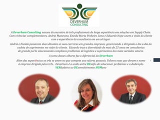 Introdução
A Deverhum Consulting nasceu do encontro de três profissionais de larga experiência em soluções em Supply Chain.
Com vivências complementares, Andrei Maturano, Eneida Maria Pinheiro Lima e Eduardo Hope unem a visão do cliente
com a experiência da consultoria em um só lugar.
Andrei e Eneida passaram duas décadas se suas carreiras em grandes empresas, gerenciando e dirigindo o dia a dia da
cadeia de suprimentos na visão do cliente. Eduardo traz a diversidade de mais de 25 anos em consultorias
de grande porte solucionando complexos problemas de logística e suprimentos dos mais variados setores.
A soma desses olhares faz o diferencial da Deverhum
Além das experiências os três se unem no que compete aos valores pessoais. Valores esses que deram o nome
à empresa dirigida pelos três.. Deverhum é a união entre DEsafio de solucionar problemas e a dedicação
VERdadeira ao DEsenvolvimento HUMano
4
 