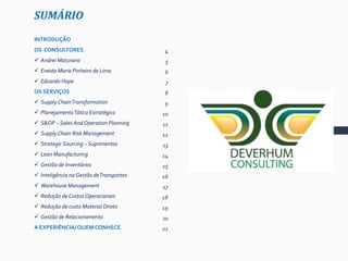 SUMÁRIO
INTRODUÇÃO
OS CONSULTORES
 Andrei Maturano
 Eneida Maria Pinheiro de Lima
 Eduardo Hope
OS SERVIÇOS
 Supply ChainTransformation
 PlanejamentoTático Estratégico
 S&OP – Sales And Operation Planning
 Supply Chain Risk Management
 Strategic Sourcing – Suprimentos
 Lean Manufacturing
 Gestão de Inventários
 Inteligência na Gestão deTransportes
 Warehouse Management
 Redução de Custos Operacionais
 Redução de custo Material Direto
 Gestão de Relacionamento
A EXPERIÊNCIA/ QUEM CONHECE
5
4
5
6
7
8
9
10
11
12
13
14
15
16
17
18
19
20
21
 