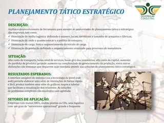 S&OP - SALES AND
OPERATION PLANNING O que é
É o Plano Integrado de Vendas e Operações adequando
os processos de planejamento de materiais, capacidade –
fornecedores & produção - e Gerenciamento de demanda.
Indicado para
Empresas com ineficiências como o excesso de produção, falta
de produto acabado requerido pelo cliente, falta de matéria-
prima, falta de capacidade de produção, falta de capacidade do
armazém, desbalanceamento dos estoques, problemas
financeiros com excesso de capital aplicado em estoques.
Resultado esperado
Aumento do nível de serviço com diminuição do inventário
e consequente aumento da rentabilidade da empresa.
 