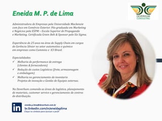 Entender em
detalhes a cultura e
necessidades do
cliente
Utilizar
ferramentas de
diagnóstico de
maturidade em
diferentes níveis da
organização
Utilizar melhores
práticas de mercado
em diferentes
seguimentos para
toda a cadeia de
abastecimento
Desenvolver
processos robustos
e sustentáveis
Implementar a
nova cultura de
gestão na área
de Supply Chain
COMO ATUAMOS
 
