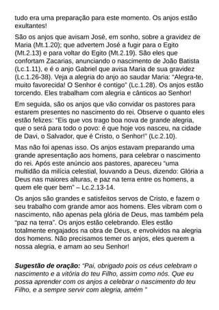 tudo era uma preparação para este momento. Os anjos estão
exultantes!
São os anjos que avisam José, em sonho, sobre a gravidez de
Maria (Mt.1.20); que advertem José a fugir para o Egito
(Mt.2.13) e para voltar do Egito (Mt.2.19). São eles que
confortam Zacarias, anunciando o nascimento de João Batista
(Lc.1.11), e é o anjo Gabriel que avisa Maria de sua gravidez
(Lc.1.26-38). Veja a alegria do anjo ao saudar Maria: ?Alegra-te,
muito favorecida! O Senhor é contigo?(Lc.1.28). Os anjos estão
torcendo. Eles trabalham com alegria e cânticos ao Senhor!
Em seguida, são os anjos que vão convidar os pastores para
estarem presentes no nascimento do rei. Observe o quanto eles
estão felizes: ?Eis que vos trago boa nova de grande alegria,
que o será para todo o povo: é que hoje vos nasceu, na cidade
de Davi, o Salvador, que é Cristo, o Senhor!?(Lc.2.10).
Mas não foi apenas isso. Os anjos estavam preparando uma
grande apresentação aos homens, para celebrar o nascimento
do rei. Após este anúncio aos pastores, apareceu ?uma
multidão da milícia celestial, louvando a Deus, dizendo: Glória a
Deus nas maiores alturas, e paz na terra entre os homens, a
quem ele quer bem?? Lc.2.13-14.
Os anjos são grandes e satisfeitos servos de Cristo, e fazem o
seu trabalho com grande amor aos homens. Eles vibram com o
nascimento, não apenas pela glória de Deus, mas também pela
?paz na terra?. Os anjos estão celebrando. Eles estão
totalmente engajados na obra de Deus, e envolvidos na alegria
dos homens. Não precisamos temer os anjos, eles querem a
nossa alegria, e amam ao seu Senhor!
Sugestão de oração: ?Pai, obrigado pois os céus celebram o
nascimento e a vitória do teu Filho, assim como nós. Que eu
possa aprender com os anjos a celebrar o nascimento do teu
Filho, e a sempre servir com alegria, amém ?
 